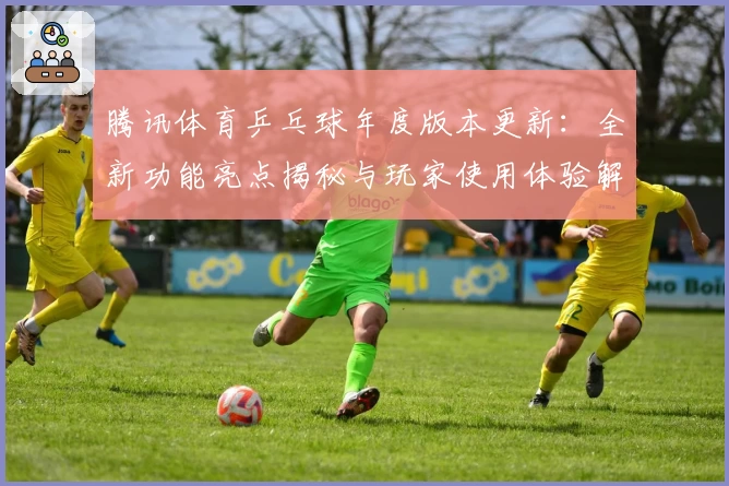 腾讯体育乒乓球年度版本更新：全新功能亮点揭秘与玩家使用体验解析