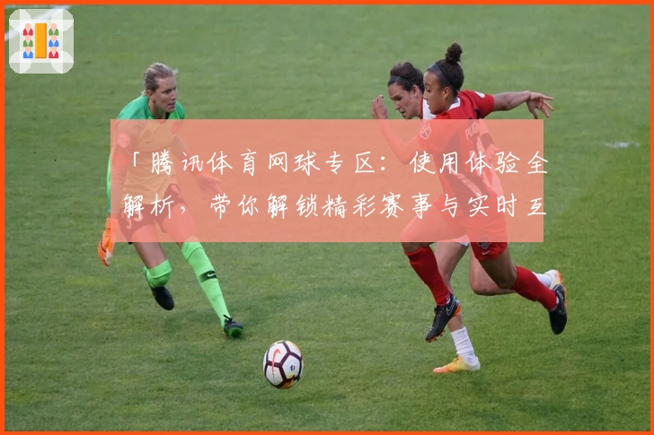 「腾讯体育网球专区：使用体验全解析，带你解锁精彩赛事与实时互动」