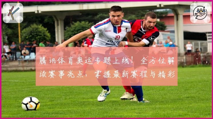 腾讯体育奥运专题上线！全方位解读赛事亮点，掌握最新赛程与精彩瞬间