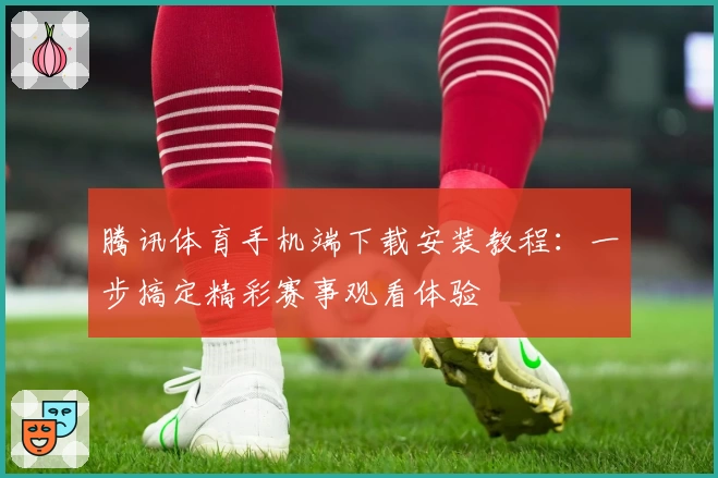 腾讯体育手机端下载安装教程:一步搞定精彩赛事观看体验