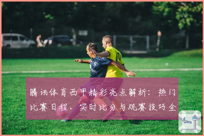 腾讯体育西甲精彩亮点解析:热门比赛日程、实时比分与观赛技巧全攻略