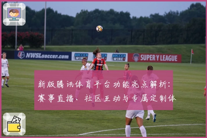 新版腾讯体育平台功能亮点解析：赛事直播、社区互动与专属定制体验带来全新升级