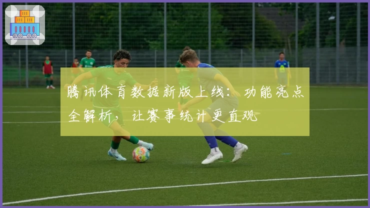 腾讯体育数据新版上线：功能亮点全解析，让赛事统计更直观