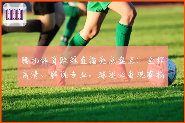 腾讯体育欧冠直播亮点盘点：全程高清、解说专业，球迷必备观赛指南