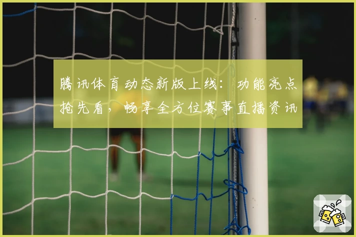 腾讯体育动态新版上线：功能亮点抢先看，畅享全方位赛事直播资讯体验