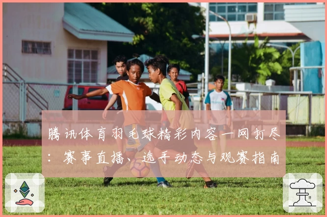 腾讯体育羽毛球精彩内容一网打尽：赛事直播、选手动态与观赛指南全攻略