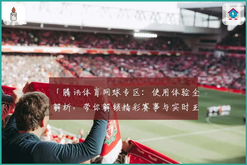 「腾讯体育网球专区：使用体验全解析，带你解锁精彩赛事与实时互动」