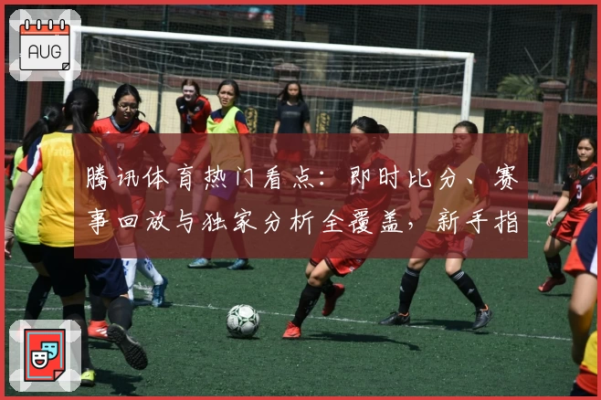 腾讯体育热门看点：即时比分、赛事回放与独家分析全覆盖，新手指南快来了解