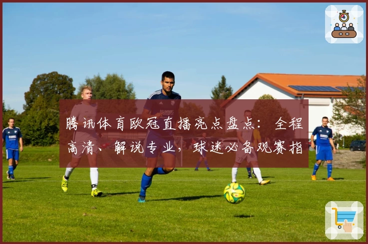 腾讯体育欧冠直播亮点盘点：全程高清、解说专业，球迷必备观赛指南