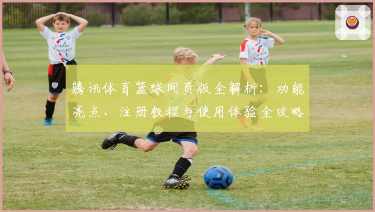 腾讯体育篮球网页版全解析：功能亮点、注册教程与使用体验全攻略