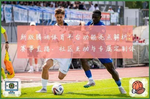 新版腾讯体育平台功能亮点解析：赛事直播、社区互动与专属定制体验带来全新升级