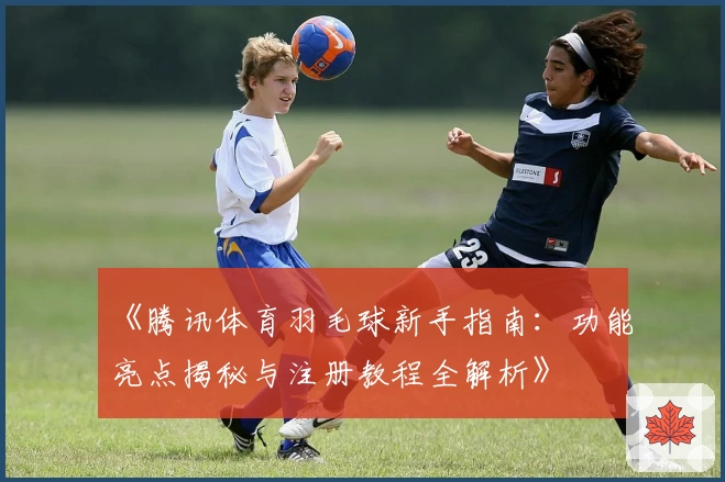 《腾讯体育羽毛球新手指南：功能亮点揭秘与注册教程全解析》