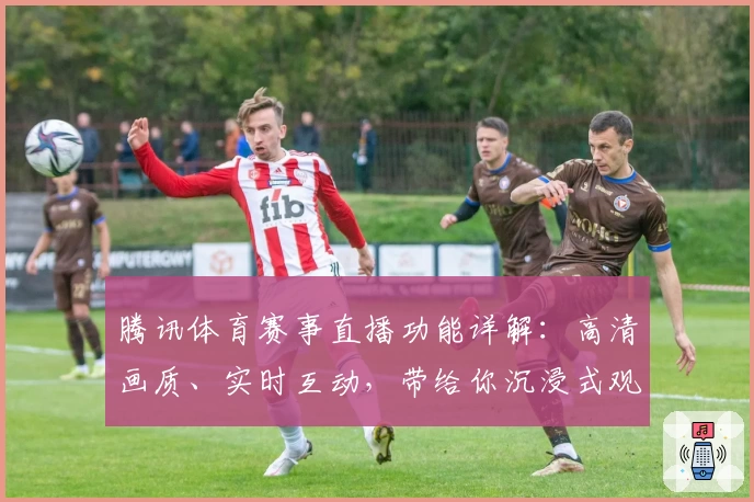 腾讯体育赛事直播功能详解：高清画质、实时互动，带给你沉浸式观赛新体验