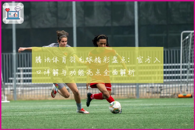 腾讯体育羽毛球精彩盘点:官方入口详解与功能亮点全面解析