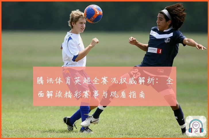 腾讯体育英超全赛况权威解析：全面解读精彩赛事与观看指南