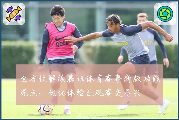 全方位解读腾讯体育赛事新版功能亮点，优化体验让观赛更尽兴