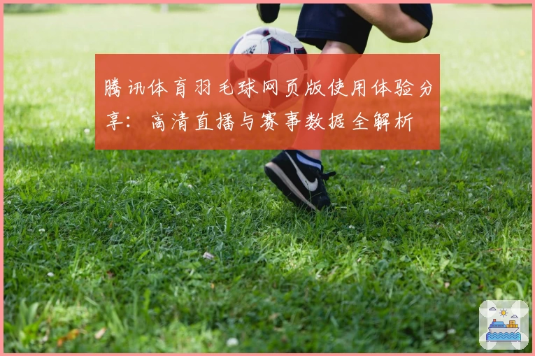 腾讯体育羽毛球网页版使用体验分享：高清直播与赛事数据全解析