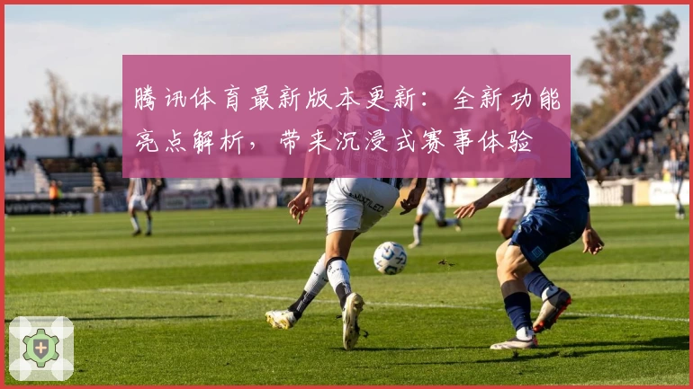 腾讯体育最新版本更新：全新功能亮点解析，带来沉浸式赛事体验