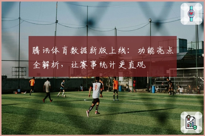 腾讯体育数据新版上线：功能亮点全解析，让赛事统计更直观