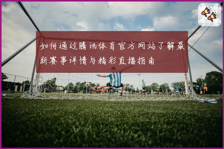 如何通过腾讯体育官方网站了解最新赛事详情与精彩直播指南