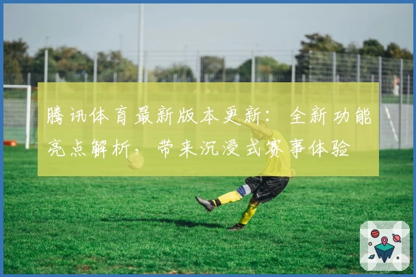 腾讯体育最新版本更新：全新功能亮点解析，带来沉浸式赛事体验