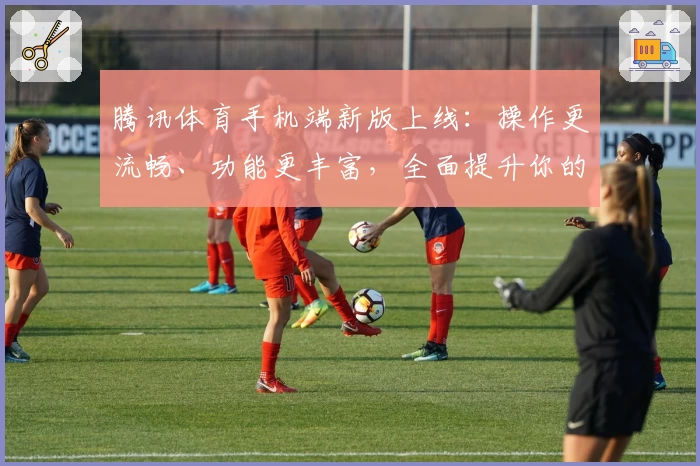 腾讯体育手机端新版上线：操作更流畅、功能更丰富，全面提升你的观赛体验